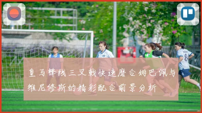 皇马锋线三叉戟快速磨合姆巴佩与维尼修斯的精彩配合前景分析